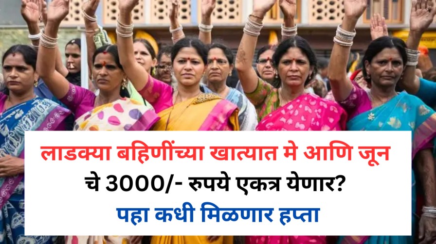 लाडक्या बहिणींच्या खात्यात मे आणि जून चे 3000/- रुपये एकत्र येणार? पहा कधी मिळणार हप्ता